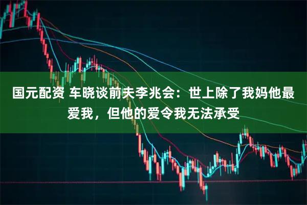 国元配资 车晓谈前夫李兆会：世上除了我妈他最爱我，但他的爱令我无法承受