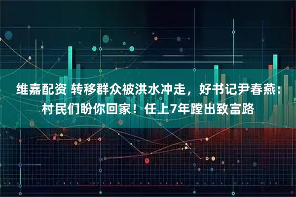 维嘉配资 转移群众被洪水冲走，好书记尹春燕：村民们盼你回家！任上7年蹚出致富路
