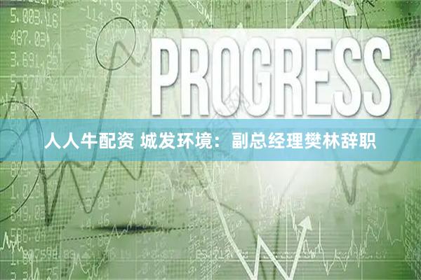 人人牛配资 城发环境：副总经理樊林辞职