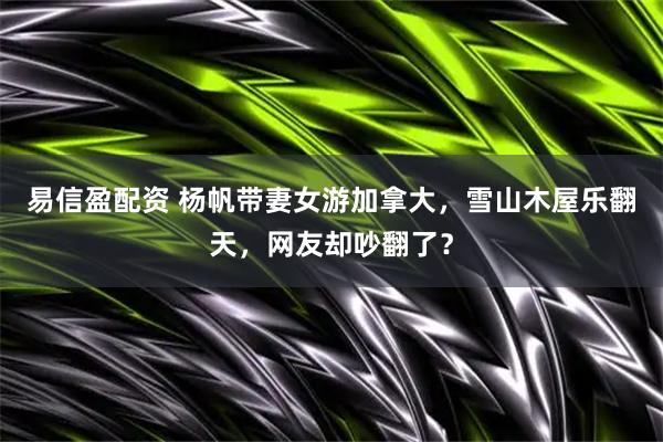 易信盈配资 杨帆带妻女游加拿大，雪山木屋乐翻天，网友却吵翻了？