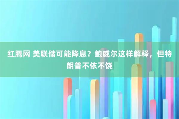 红腾网 美联储可能降息？鲍威尔这样解释，但特朗普不依不饶