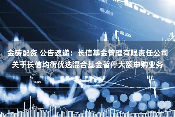 金砖配资 公告速递：长信基金管理有限责任公司关于长信均衡优选混合基金暂停大额申购业务