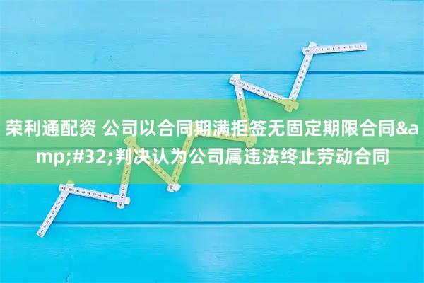 荣利通配资 公司以合同期满拒签无固定期限合同 判决认为公司属违法终止劳动合同