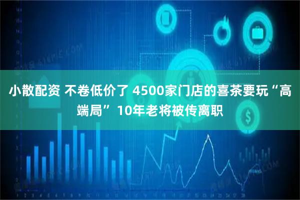 小散配资 不卷低价了 4500家门店的喜茶要玩“高端局” 10年老将被传离职