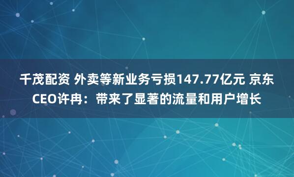千茂配资 外卖等新业务亏损147.77亿元 京东CEO许冉：带来了显著的流量和用户增长
