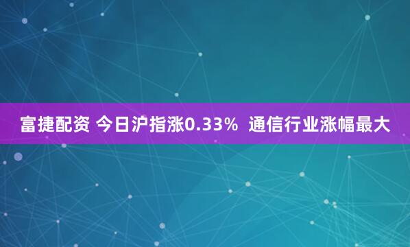 富捷配资 今日沪指涨0.33%  通信行业涨幅最大