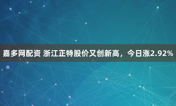 嘉多网配资 浙江正特股价又创新高，今日涨2.92%