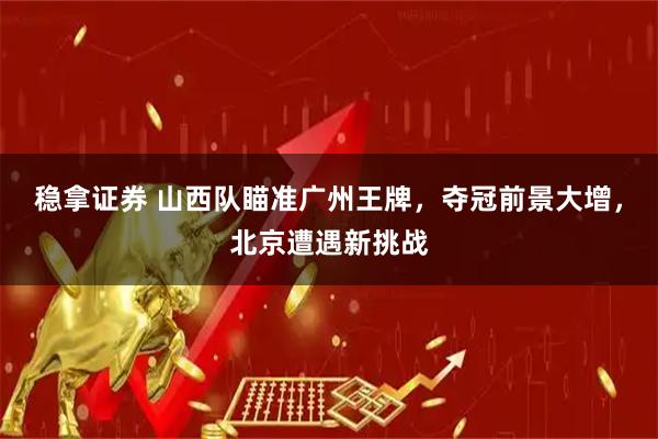 稳拿证券 山西队瞄准广州王牌，夺冠前景大增，北京遭遇新挑战