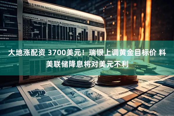 大地涨配资 3700美元！瑞银上调黄金目标价 料美联储降息将对美元不利