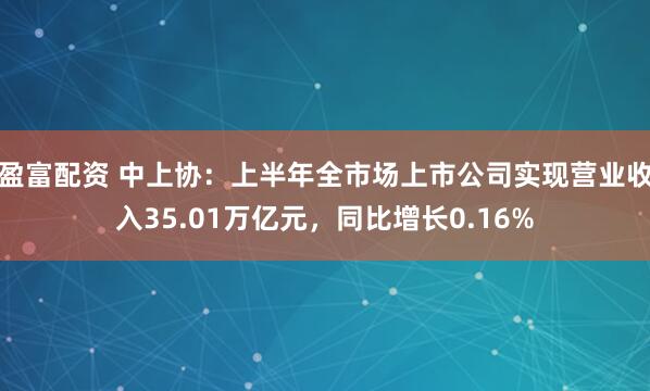 盈富配资 中上协：上半年全市场上市公司实现营业收入35.01万亿元，同比增长0.16%