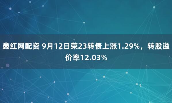 鑫红网配资 9月12日荣23转债上涨1.29%，转股溢价率12.03%