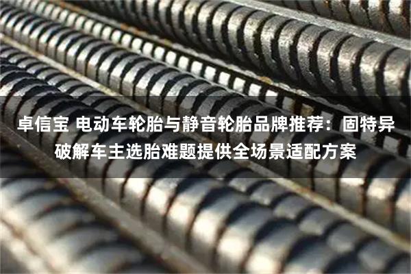 卓信宝 电动车轮胎与静音轮胎品牌推荐：固特异破解车主选胎难题提供全场景适配方案