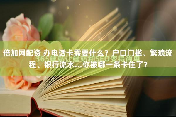 倍加网配资 办电话卡需要什么？户口门槛、繁琐流程、银行流水...你被哪一条卡住了？