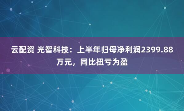 云配资 光智科技：上半年归母净利润2399.88万元，同比扭亏为盈