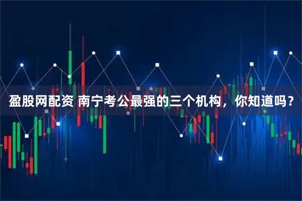 盈股网配资 南宁考公最强的三个机构，你知道吗？