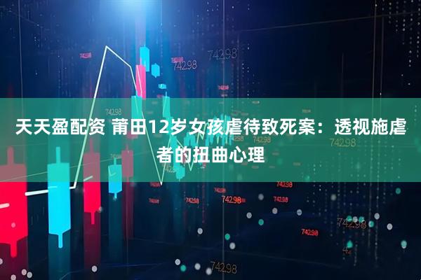 天天盈配资 莆田12岁女孩虐待致死案：透视施虐者的扭曲心理