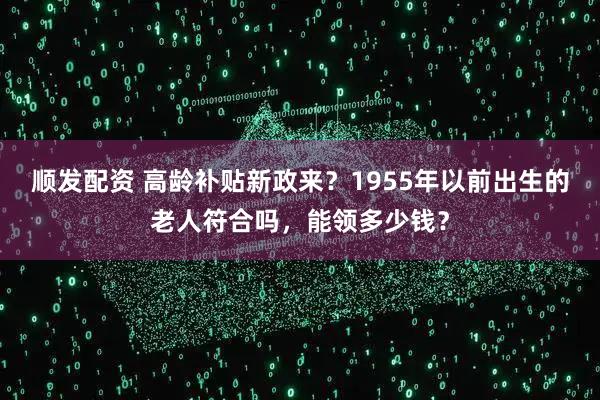 顺发配资 高龄补贴新政来？1955年以前出生的老人符合吗，能领多少钱？