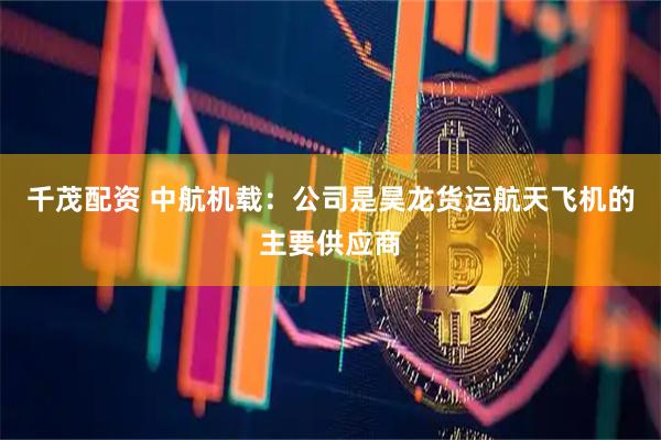 千茂配资 中航机载：公司是昊龙货运航天飞机的主要供应商