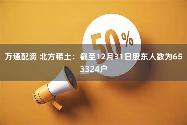 万通配资 北方稀土：截至12月31日股东人数为653324户