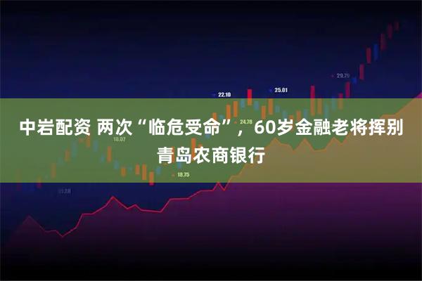 中岩配资 两次“临危受命”，60岁金融老将挥别青岛农商银行