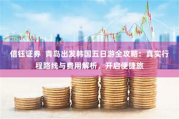 信钰证券  青岛出发韩国五日游全攻略：真实行程路线与费用解析，开启便捷旅