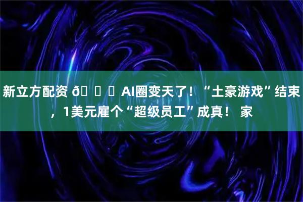 新立方配资 🚀AI圈变天了！“土豪游戏”结束，1美元雇个“超级员工”成真！ 家