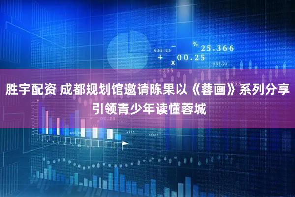 胜宇配资 成都规划馆邀请陈果以《蓉画》系列分享 引领青少年读懂蓉城