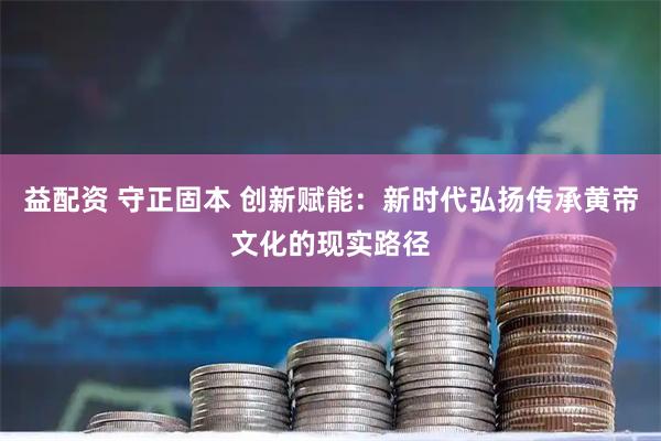 益配资 守正固本 创新赋能：新时代弘扬传承黄帝文化的现实路径