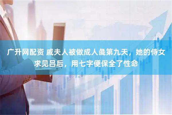 广升网配资 戚夫人被做成人彘第九天，她的侍女求见吕后，用七字便保全了性命